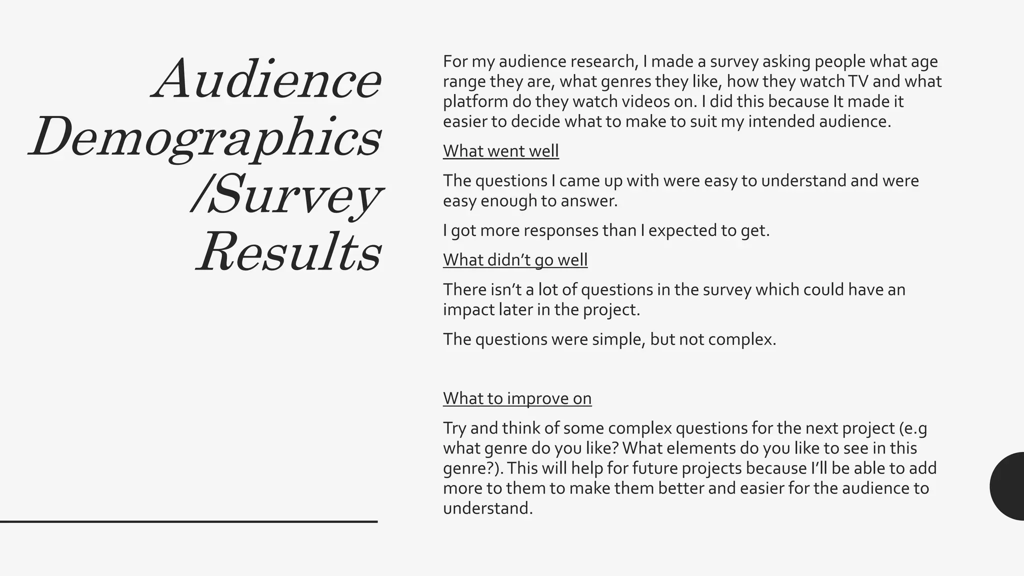 Audience
Demographics
/Survey
Results
For my audience research, I made a survey asking people what age
range they are, what genres they like, how they watchTV and what
platform do they watch videos on. I did this because It made it
easier to decide what to make to suit my intended audience.
What went well
The questions I came up with were easy to understand and were
easy enough to answer.
I got more responses than I expected to get.
What didn’t go well
There isn’t a lot of questions in the survey which could have an
impact later in the project.
The questions were simple, but not complex.
What to improve on
Try and think of some complex questions for the next project (e.g
what genre do you like?What elements do you like to see in this
genre?).This will help for future projects because I’ll be able to add
more to them to make them better and easier for the audience to
understand.
 