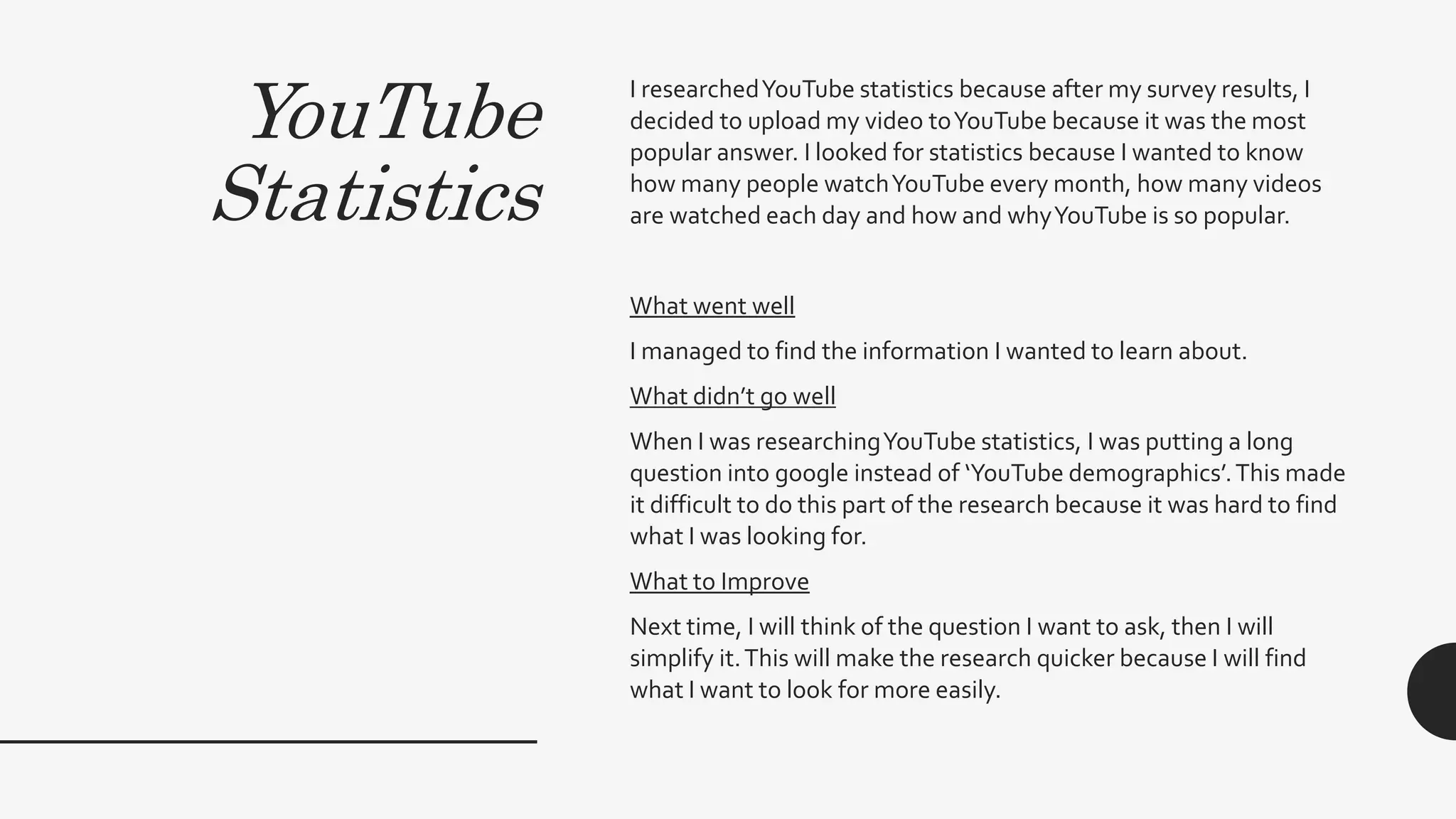 YouTube
Statistics
I researchedYouTube statistics because after my survey results, I
decided to upload my video toYouTube because it was the most
popular answer. I looked for statistics because I wanted to know
how many people watchYouTube every month, how many videos
are watched each day and how and whyYouTube is so popular.
What went well
I managed to find the information I wanted to learn about.
What didn’t go well
When I was researchingYouTube statistics, I was putting a long
question into google instead of ‘YouTube demographics’.This made
it difficult to do this part of the research because it was hard to find
what I was looking for.
What to Improve
Next time, I will think of the question I want to ask, then I will
simplify it.This will make the research quicker because I will find
what I want to look for more easily.
 