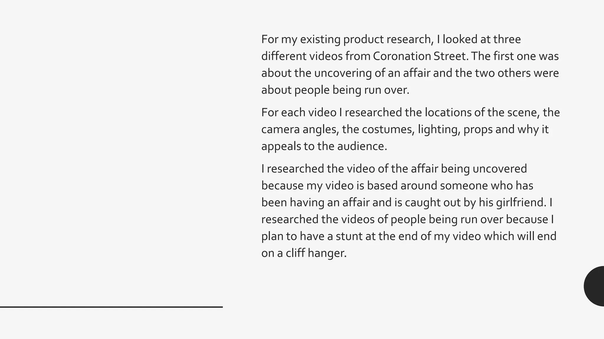 For my existing product research, I looked at three
different videos from Coronation Street.The first one was
about the uncovering of an affair and the two others were
about people being run over.
For each video I researched the locations of the scene, the
camera angles, the costumes, lighting, props and why it
appeals to the audience.
I researched the video of the affair being uncovered
because my video is based around someone who has
been having an affair and is caught out by his girlfriend. I
researched the videos of people being run over because I
plan to have a stunt at the end of my video which will end
on a cliff hanger.
 