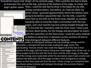 To build the layout and ‘shape’ of my contents page, I then used the line tool in black
   to draw two line, one at the top, and one at the bottom of the page, to create the
   page’s gutter space. Then, I used the text tool to draw in the boxes for my title,
                         listings and descriptors. Like before, as I had not done my
                         photo shoot, I guessed approximately where the photos were
                         going to be before I placed the text. For the title, I used the
                         same font as the title on the front cover, Rainfall, as readers
                         would be able to instantly make a connection with the two
                         pages, and I also had the top line cutting straight through the
                         ‘o’ in the title like I had done with the front cover. I then used
                         the font, Bank Gothic, for the listings and descriptors to match
                         with the coverlines on the front cover. I used the same method
                         as before to draw lines in between certain sections of text to
                         help distinguish between different features.
                To allow readers to distinguish between the sub-headings, listings and the
                descriptors, I changed the text to make reading the page easier. The
                sub-heading, ‘feature articles’ was made the biggest of all the text in that
                section of the page, and the feature listing was made bigger than all the rest, to
                allow readers to link this with the front cover and the main image on the page.
                All of the listings were made bold whilst the descriptors were made smaller and
                without the bold style. All of the page numbers were changed to an orange
                colour so that they stood out from the text. I chose orange as it complimented
                my chosen colour scheme well and gave the design the summery theme I
                wanted for the genre.
 