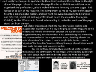I used similar techniques to apply text to the editor’s not and the staffbox on the right
    side of the page. I chose to layout the page like this as I felt it made it look more
    organised and professional, plus it looked different from any contents pages I had
    looked at as part of my research. This is important to me as my genre of magazine
    fits into a bit of a niche market, and so I want my overall magazine to be unique
    and different, whilst still looking professional. I used the main title font again,
    Rainfall, for the ‘Welcome to Sound’ sub-heading to make this section of the page
    stand out from the rest.
                     I put a lot of thought and effort into my editor’s note, looking at Q
                     magazine for inspiration, as it is key to helping to sell the magazine to the
                     readers and to build a connection between the audience and the
                     magazine company. I made sure that it was entertaining and interesting,
                     and summarised what the magazine was about, detailing a few of the
                     main elements of the content. I used a simple italic font to create a
                     ‘signature’ for the editor’s note as I thought using a photo instead would
                     have made the page look too overcrowded.
                                For the staff box, I included two small head-shots to illustrate
                     the names of the contributors. As the images were originally quite bright
                     and full of colour, I turned them both to black and white as I thought
                     these colours were more reflective of my chosen colour scheme.
 