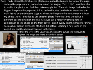 Once I had entered the final pieces of information to the top and bottom of the page,
  such as the page number, web address and the slogan, ‘Turn It Up,’ I was then able
  to add in the photos as I had then taken my photos. The main image had to be the
  biggest image on the page and link to both what was on the front cover and the
  main listing on the contents page. As the main image on the front cover was from
  my photo shoot, I decided to use another photo from the same shoot but a
  different pose to establish the link. As it was still a relatively small photo in
  comparison to the photo on the front cover, I didn’t overly edit the image for things
  such as hair colour, blemishes etc. like I did before. Creating a new layer on the
  page, I opened the chosen image on to the layer.
                I edited the layer in the usual way, changing the curves and the levels to
                brighten the image and make it stand out better.
 