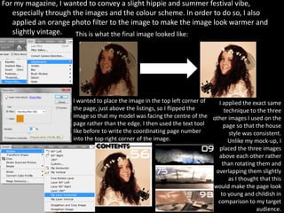For my magazine, I wanted to convey a slight hippie and summer festival vibe,
   especially through the images and the colour scheme. In order to do so, I also
   applied an orange photo filter to the image to make the image look warmer and
   slightly vintage.   This is what the final image looked like:




                     I wanted to place the image in the top left corner of   I applied the exact same
                     the page, just above the listings, so I flipped the        technique to the three
                     image so that my model was facing the centre of the other images I used on the
                     page rather than the edge. I then used the text tool      page so that the house
                     like before to write the coordinating page number            style was consistent.
                     into the top right corner of the image.                      Unlike my mock-up, I
                                                                             placed the three images
                                                                             above each other rather
                                                                               than rotating them and
                                                                            overlapping them slightly
                                                                                  as I thought that this
                                                                           would make the page look
                                                                              to young and childish in
                                                                             comparison to my target
                                                                                             audience.
 