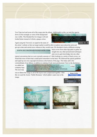 Text Type tool and wrote all of the songs onto the album. Additionally to this, we took the opacity
down on the rectangle so some of the background
was visible. This blended the two images well and
looked better instead of a block, opaque colour.
Again using the Text tool, we typed in the name of
the artists‟ website so that our target market would be able to explore more about the artist and
get up to date and current news whenever they would want. We decided to look at different existing
back covers from other digi-paks to gather an
insight into any other promotional techniques
and even to gain knowledge into any other
typical conventions that we were currently unaware of. After looking at a variety of back covers, we
found that most of them had a small print somewhere on the back. We followed the typical guideline
and typed up our own copyright disclaimer at the bottom of the page. This helps add to the
verisimilitude of our album, in addition to making it look more professional. Next to the disclaimer,
we added our
company logo.
The next step
was to flatten the image so all of the layers were compressed together. After
this we used the Action „Subtle Romance‟ which added a sepia tone to the
image.
 