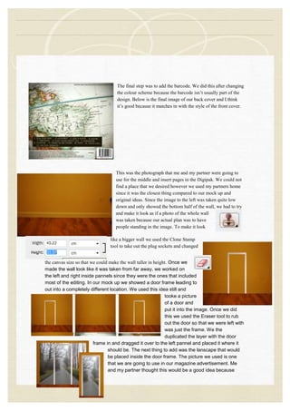 The final step was to add the barcode. We did this after changing
the colour scheme because the barcode isn‟t usually part of the
design. Below is the final image of our back cover and I think
it‟s good because it matches in with the style of the front cover.
This was the photograph that me and my partner were going to
use for the middle and insert pages in the Digipak. We could not
find a place that we desired however we used my partners home
since it was the closest thing compared to our mock up and
original ideas. Since the image to the left was taken quite low
down and only showed the bottom half of the wall, we had to try
and make it look as if a photo of the whole wall
was taken because our actual plan was to have
people standing in the image. To make it look
like a bigger wall we used the Clone Stamp
tool to take out the plug sockets and changed
the canvas size so that we could make the wall taller in height. Once we
made the wall look like it was taken from far away, we worked on
the left and right inside pannels since they were the ones that included
most of the editing. In our mock up we showed a door frame leading to
out into a completely different location. We used this idea still and
tooke a picture
of a door and
put it into the image. Once we did
this we used the Eraser tool to rub
out the door so that we were left with
was just the frame. We the
duplicated the layer with the door
frame in and dragged it over to the left pannel and placed it where it
should be. The next thing to add was the lanscape that would
be placed inside the door frame. The picture we used is one
that we are going to use in our magazine advertisement. Me
and my partner thought this would be a good idea because
 