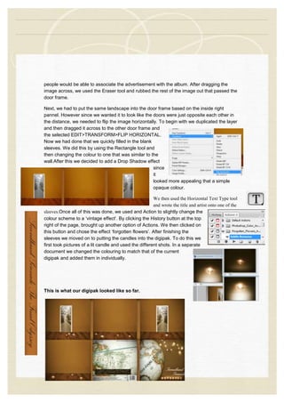 people would be able to associate the advertisement with the album. After dragging the
image across, we used the Eraser tool and rubbed the rest of the image out that passed the
door frame.
Next, we had to put the same landscape into the door frame based on the inside right
pannel. However since we wanted it to look like the doors were just opposite each other in
the distance, we needed to flip the image horizontally. To begin with we duplicated the layer
and then dragged it across to the other door frame and
the selected EDIT>TRANSFORM>FLIP HORIZONTAL.
Now we had done that we quickly filled in the blank
sleeves. We did this by using the Rectangle tool and
then changing the colour to one that was similar to the
wall.After this we decided to add a Drop Shadow effect
since
it
looked more appealing that a simple
opaque colour.
We then used the Horizontal Text Type tool
and wrote the title and artist onto one of the
sleeves.Once all of this was done, we used and Action to slightly change the
colour scheme to a ‘vintage effect’. By clicking the History button at the top
right of the page, brought up another option of Actions. We then clicked on
this button and chose the effect ‘forgotten flowers’. After finishing the
sleeves we moved on to putting the candles into the digipak. To do this we
first took pictures of a lit candle and used the different shots. In a separate
document we changed the colouring to match that of the current
digipak and added them in individually.
This is what our digipak looked like so far.
 