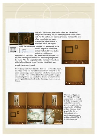 Now all of the candles were put into place, we followed the
design of our mock up and put the empty picture frames on the
wall. For this we took two pictures of existing frames within one
of our households and again
changed the colour scheme to
match the rest of the digipak.
Using the Rectangular Marquee tool we selected a box
around the picture frames and
clicked the Select Inverse button
so that we could rub out
everything but the frame. Then we re-used the Marquee tool,
this time selecting then rubbing out the existing image within
the frame. After this we positioned the frames on the wall and
added a Drop Shadow to each to make it look like it was
actually hanging on the wall.
The next step was to make it look like there was a pocket in the digipak.
Me and my partner had decided that we didn’t want our disk to sit in a
plastic case so we put a semi circle shape onto the top middle panel to
show where the insert would be. Like before we changed the shapes
colour to a light brown and added a Drop Shadow to make it look like
something could be inserted. Once the slip was put in we were almost
finished.
This was our digipak so
far. Although the design
was complete we needed
to flip the top layers around
so that if anyone was to
print the template out, they
would be able to fold it up
and see the actual design
properly. For this we
flattened each of the
panels layers seperately
and then clicked CTRL+T
to rotate the panels.
 