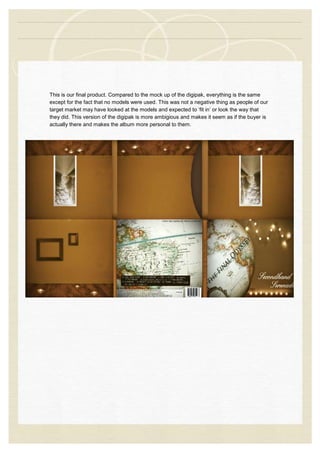 This is our final product. Compared to the mock up of the digipak, everything is the same
except for the fact that no models were used. This was not a negative thing as people of our
target market may have looked at the models and expected to ‘fit in’ or look the way that
they did. This version of the digipak is more ambigious and makes it seem as if the buyer is
actually there and makes the album more personal to them.
 