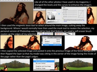 Like all of the other photos I have used in my magazine, I
                                  changed the levels and the curves to enhance the image’s
                                  quality.




I then used the magnetic lasso tool to select around the main image, cutting away the
background. Where I would normally have then used the mask tool to neaten the selection, my
personal version of Photoshop was too old to have that feature, so I used a soft eraser brush
neaten up the edges of my selection.




I then copied the selected image and pasted it onto the previous image of the forest background. I
then flipped the layer so that my model was sitting in the corner of the image facing the inside of
the page rather than the page’s edges.
 