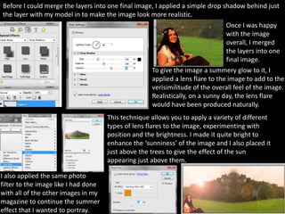 Before I could merge the layers into one final image, I applied a simple drop shadow behind just
the layer with my model in to make the image look more realistic.
                                                                                Once I was happy
                                                                                with the image
                                                                                overall, I merged
                                                                                the layers into one
                                                                                final image.
                                                     To give the image a summery glow to it, I
                                                     applied a lens flare to the image to add to the
                                                     verisimilitude of the overall feel of the image.
                                                     Realistically, on a sunny day, the lens flare
                                                     would have been produced naturally.
                                      This technique allows you to apply a variety of different
                                      types of lens flares to the image, experimenting with
                                      position and the brightness. I made it quite bright to
                                      enhance the ‘sunniness’ of the image and I also placed it
                                      just above the trees to give the effect of the sun
                                      appearing just above them.

I also applied the same photo
filter to the image like I had done
with all of the other images in my
magazine to continue the summer
effect that I wanted to portray.
 