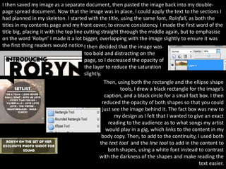 I then saved my image as a separate document, then pasted the image back into my double-
page spread document. Now that the image was in place, I could apply the text to the sections I
had planned in my skeleton. I started with the title, using the same font, Rainfall, as both the
titles in my contents page and my front cover, to ensure consistency. I made the first word of the
title big, placing it with the top line cutting straight through the middle again, but to emphasise
on the word ‘Robyn’ I made it a lot bigger, overlapping with the image slightly to ensure it was
the first thing readers would notice.I then decided that the image was
                                        too bold and distracting on the
                                        page, so I decreased the opacity of
                                        the layer to reduce the saturation
                                        slightly.
                                                   Then, using both the rectangle and the ellipse shape
                                                          tools, I drew a black rectangle for the image’s
                                                   caption, and a black circle for a small fact box. I then
                                                  reduced the opacity of both shapes so that you could
                                                  just see the image behind it. The fact box was new to
                                                        my design as I felt that I wanted to give an exact
                                                     reading to the audience as to what songs my artist
                                                    would play in a gig, which links to the content in my
                                                 body copy. Then, to add to the continuity, I used both
                                                the text tool and the line tool to add in the content to
                                                     both shapes, using a white font instead to contrast
                                                with the darkness of the shapes and make reading the
                                                                                                text easier.
 