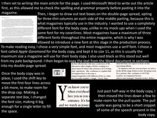 I then set to writing the main article for the page. I used Microsoft Word to write out the article
first, as this allowed me to check the spelling and grammar properly before pasting it into the
magazine.               Then, I began to draw out text boxes on the double-page spread, opting
                       for three thin columns on each side of the middle parting, because this is
                       what magazines typically use in the industry. I wanted to use a completely
                       different font for the body copy, unlike in my mock-ups when I used the
                       same font for my coverlines. Most magazines have a maximum of three
                       different fonts throughout the entire magazine, which is why I was
                       allowed to introduce a new font at this stage in the production process.
To make reading easy, I chose a very simple font, and most magazines use a serif font. I chose a
font called Apple Garamond for the body copy, and kept it to size 11, as this is usually the
maximum size a magazine will use for their body copy. I also used black as this stood out well
from my pale background. I then began to copy the text from the Word document in sections
into my double-page spread.
Once the body copy was in
place, I used the shift key to
move the first four lines across
a bit more, to make room for
the drop cap. Making a                                       Just past half-way in the body copy, I
separate text box, I changed                                  then moved the lines down a few to
the font size, making it big                                make room for the pull quote. The pull
enough for a single letter to fill                          quote was going to be a short snippet
the space.                                                   of some of the speech present in the
                                                                                        body copy.
 