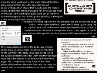 Using the same font I used for the stand first and the title, I
drew a separate text box in the space for the pull
quote, writing a short phrase that would entice the readers
into reading the full article, but would not give away too much
information. To make the pull quote stand out all the more, I
wrote the snippet of text inside a pair of brackets, as they gave
a nice, interesting frame around the text.
                       The last feature I had to put in was the end blob, and the information to go
                                with it. To create the end blob, I drew a small black square using the
                         rectangular shape tool, and then on a new layer directly above it, I used a
                           text box to write two small arrow symbols inside. I then applied a simple
                       drop shadow to the symbol to make it appear as if it was coming out of the
                                                                                                 page.



Then, just underneath where the body copy finished, I
added a few small sentences to elaborate on the text
and to summarise the story. I also used this to talk to
the audience directly and to tell them that they can read
more about the feature artist, Robyn, on the following
pages, like I had planned in my flat plan. For these
pieces of information, I kept the font style the same, but
made it bold to make it stand out from the rest of the
text.
 