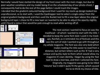 Normally I would have started the design of my front cover with the main image, but due to
poor weather conditions and my model being ill on the scheduled day of our photo-shoot, I
consequently had to do the rest of the page before I could insert the images.
I decided that the gradient-coloured background that I used for my mock-up design looked too
unprofessional, so to start with, I used the Eyedropper tool to select a single colour from the
original gradient background and then used the Bucket tool to fill a new layer above the original
background layer. I chose to fill a new layer as I wanted to be able to adjust the opacity slightly
until I found a colour that would be pale enough to read white writing off of.

                                                    The next section I wanted to focus on was the
                                            masthead – of which I wanted to start with the title. I
                                          decided to keep the same font style I used in my mock-
                                              ups; Rainfall, as it reminded me of festivals and this
                                             was the sort of style I wanted to go with throughout
                                          my whole magazine. The font was also very bold which
                                                     makes reading the title easier to read from a
                                            distance, but certain letters such as the ‘A’ had a very
                                          unique and quirky style to them which would allow my
                                             magazine it’s own identity. I began by using the Text
                                             tool to draw a text box, and then I selected the font.
                                                    Originally, my magazine was going to be titled
                                          ‘Volume’ but it didn’t quite fit the genre, which caused
                                                                    me to re-think my choice of title.
 