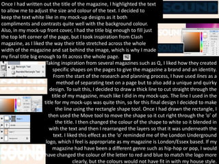 Once I had written out the title of the magazine, I highlighted the text
to allow me to adjust the size and colour of the text. I decided to
keep the text white like in my mock-up designs as it both
compliments and contrasts quite well with the background colour.
Also, in my mock-up front cover, I had the title big enough to fill just
the top left corner of the page, but I took inspiration from Clash
magazine, as I liked the way their title stretched across the whole
width of the magazine and sat behind the image, which is why I made
my final title big enough to fit across the whole page.
                      Taking inspiration from several magazines such as Q, I liked how they created
                          specific shapes on the pages to give the magazine a brand and an identity.
                          From the start of the research and planning process, I have used lines as a
                            method of separating text on a page but to also add a unique and quirky
                        design. To suit this, I decided to draw a thick line to cut straight through the
                         title of my magazine, much like I did in my mock-ups. The line I used in the
                     title for my mock-ups was quite thin, so for this final design I decided to make
                           the line using the rectangle shape tool. Once I had drawn the rectangle, I
                       then used the Move tool to move the shape so it cut right through the ‘o’ of
                           the title. I then changed the colour of the shape to white so it blended in
                        with the text and then I rearranged the layers so that it was underneath the
                          text. I liked this effect as the ‘o’ reminded me of the London Underground
                      logo, which I feel is appropriate as my magazine is London/Essex based. If my
                          magazine had have been a different genre such as hip-hop or pop, I would
                     have changed the colour of the letter to red and blue to match the logo more
                                     clearly, but the colours would not have fit in with my house style.
 