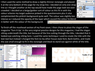 I then used the same method to draw a slightly thinner rectangle and placed
it at the very bottom of the page for my strap line. I decided on only one strap
line as I thought another at the top would have made the page look too over-
crowded. I decided on a beige/golden sort of colour as this fit in with the
colour scheme my target audience picked in the questionnaire plus it also
complimented the pinkish background quite well. The colour was slightly too
intense so I reduced the opacity of the layer which caused the colour to blend
in better with the colour of the background.

To finish off the masthead section of my front cover, I then chose to place the slogan of the
magazine ‘Turn It Up’. In the very original practice designs for this magazine, I had the slogan
sitting underneath the title, but because of the line cutting through the title, I decided that it
looked eye-catching sitting here. I used the same technique I used to create the title with the
text tool but instead I changed the font to my other house-style font; Bank Gothic, and made
the size small enough to fit in the rectangle and black to stand out against white of the title.
 