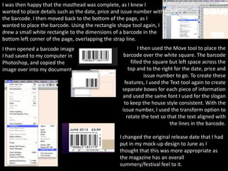 I was then happy that the masthead was complete, as I knew I
wanted to place details such as the date, price and issue number with
the barcode. I then moved back to the bottom of the page, as I
wanted to place the barcode. Using the rectangle shape tool again, I
drew a small white rectangle to the dimensions of a barcode in the
bottom left corner of the page, overlapping the strap line.
I then opened a barcode image                              I then used the Move tool to place the
I had saved to my computer in                       barcode over the white square. The barcode
Photoshop, and copied the                              filled the square but left space across the
image over into my document.                          top and to the right for the date, price and
                                                               issue number to go. To create these
                                                    features, I used the Text tool again to create
                                                   separate boxes for each piece of information
                                                   and used the same font I used for the slogan
                                                    to keep the house style consistent. With the
                                                   issue number, I used the transform option to
                                                     rotate the text so that the text aligned with
                                                                         the lines in the barcode.

                                                  I changed the original release date that I had
                                                  put in my mock-up design to June as I
                                                  thought that this was more appropriate as
                                                  the magazine has an overall
                                                  summery/festival feel to it.
 
