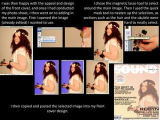I was then happy with the appeal and design            I chose the magnetic lasso tool to select
of the front cover, and once I had conducted     around the main image. Then I used the quick
my photo-shoot, I then went on to adding in            mask tool to neaten up the selection, as
the main image. First I opened the image         sections such as the hair and the ukulele were
(already edited) I wanted to use.                                          hard to neatly select.




     I then copied and pasted the selected image into my front
                           cover design.
 