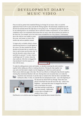 DEVELOPMENT DIARY
            MUSIC VIDEO


Once me and my partner had completed filming our footage for our music video, we used the
application Final Cut Pro to piece and edit the filming together. We had already completed our edit
decision list and had chosen the clips that we were going to use . We began by piecing the clips one
by one referring back to our storyboard. Due to unforseen weather circumstances, we were unable to
completely stick to our storyboard which means that our music video did not portray the narrative in
the same way. For example, one of our main scenes included the use of sky lanterns. Unfortunately
due to the wind we were unable to create
this scene and instead, we had to film
another day and use sparklers instead.

To begin with, we double clicked a chosen
clip from the browser so it would appear in
the viewer. We then watched the clip and
decided on the parts that we wanted to use
from it, and in some case the entire clip. To
trim the clip and to select where to start
and finish we pressed ‘I’ to show where it
would begin and ‘O’ to show where the
clip would end. After this we dragged the
clip and placed it into the sequence, in
time with the music.

To make the editing process easier and simpler, we decided on piecing the entire narrative
together before adding any effects or making alterartions. Placing the clips together was
easy and a tool that made it simpler was the Snapping tool, which was used to prevent
black screens inbetween gaps in the clips. The tool was effective in linking the clips directly together,
ensuring they transitioned fluently to the next. Having direct cuts was pretty basic so to make the
        transitions more advanced, we put the clip we wanted in the video bar above and added Fade
        In/Dissolve effect. To this, we used the Pen tool and placed two dots – one at the beginning of
                                        the clip and one almost half way through. These dots were
                                        placed on the black line near the top of the clip – which is the
                                        brightness – and meant that when we dragged the first dot
                                        down to the bottom, the screen
                                        went black and then would fade in
                                        to the rest normally. Additionally,
                                        in some clips we thought is was
                                        suitable to have a Fade
Out/Dissolve so we did the same but dragged the second dot down instead of the first.
 