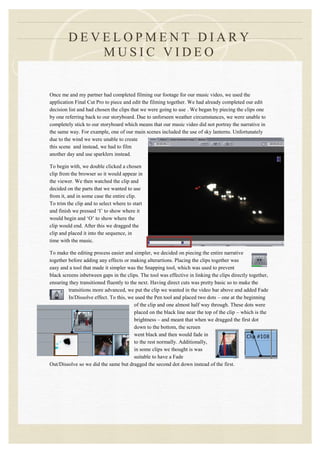DEVELOPMENT DIARY
            MUSIC VIDEO


Once me and my partner had completed filming our footage for our music video, we used the
application Final Cut Pro to piece and edit the filming together. We had already completed our edit
decision list and had chosen the clips that we were going to use . We began by piecing the clips one
by one referring back to our storyboard. Due to unforseen weather circumstances, we were unable to
completely stick to our storyboard which means that our music video did not portray the narrative in
the same way. For example, one of our main scenes included the use of sky lanterns. Unfortunately
due to the wind we were unable to create
this scene and instead, we had to film
another day and use sparklers instead.

To begin with, we double clicked a chosen
clip from the browser so it would appear in
the viewer. We then watched the clip and
decided on the parts that we wanted to use
from it, and in some case the entire clip.
To trim the clip and to select where to start
and finish we pressed ‘I’ to show where it
would begin and ‘O’ to show where the
clip would end. After this we dragged the
clip and placed it into the sequence, in
time with the music.

To make the editing process easier and simpler, we decided on piecing the entire narrative
together before adding any effects or making alterartions. Placing the clips together was
easy and a tool that made it simpler was the Snapping tool, which was used to prevent
black screens inbetween gaps in the clips. The tool was effective in linking the clips directly together,
ensuring they transitioned fluently to the next. Having direct cuts was pretty basic so to make the
         transitions more advanced, we put the clip we wanted in the video bar above and added Fade
         In/Dissolve effect. To this, we used the Pen tool and placed two dots – one at the beginning
                                         of the clip and one almost half way through. These dots were
                                         placed on the black line near the top of the clip – which is the
                                         brightness – and meant that when we dragged the first dot
                                         down to the bottom, the screen
                                         went black and then would fade in
                                         to the rest normally. Additionally,
                                         in some clips we thought is was
                                         suitable to have a Fade
Out/Dissolve so we did the same but dragged the second dot down instead of the first.
 