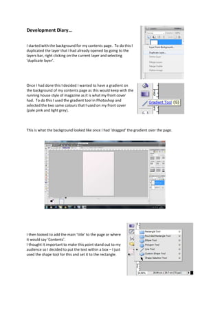 Development Diary…
I started with the background for my contents page. To do this I
duplicated the layer that I had already opened by going to the
layers bar, right clicking on the current layer and selecting
‘duplicate layer’.
Once I had done this I decided I wanted to have a gradient on
the background of my contents page as this would keep with the
running house style of magazine as it is what my front cover
had. To do this I used the gradient tool in Photoshop and
selected the two same colours that I used on my front cover
(pale pink and light grey).
This is what the background looked like once I had ‘dragged’ the gradient over the page.
I then looked to add the main ‘title’ to the page or where
it would say ‘Contents’.
I thought it important to make this point stand out to my
audience so I decided to put the text within a box – I just
used the shape tool for this and set it to the rectangle.
 