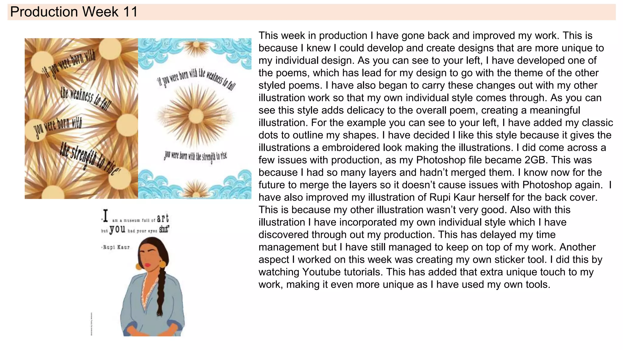 Production Week 11
This week in production I have gone back and improved my work. This is
because I knew I could develop and create designs that are more unique to
my individual design. As you can see to your left, I have developed one of
the poems, which has lead for my design to go with the theme of the other
styled poems. I have also began to carry these changes out with my other
illustration work so that my own individual style comes through. As you can
see this style adds delicacy to the overall poem, creating a meaningful
illustration. For the example you can see to your left, I have added my classic
dots to outline my shapes. I have decided I like this style because it gives the
illustrations a embroidered look making the illustrations. I did come across a
few issues with production, as my Photoshop file became 2GB. This was
because I had so many layers and hadn’t merged them. I know now for the
future to merge the layers so it doesn’t cause issues with Photoshop again. I
have also improved my illustration of Rupi Kaur herself for the back cover.
This is because my other illustration wasn’t very good. Also with this
illustration I have incorporated my own individual style which I have
discovered through out my production. This has delayed my time
management but I have still managed to keep on top of my work. Another
aspect I worked on this week was creating my own sticker tool. I did this by
watching Youtube tutorials. This has added that extra unique touch to my
work, making it even more unique as I have used my own tools.
 
