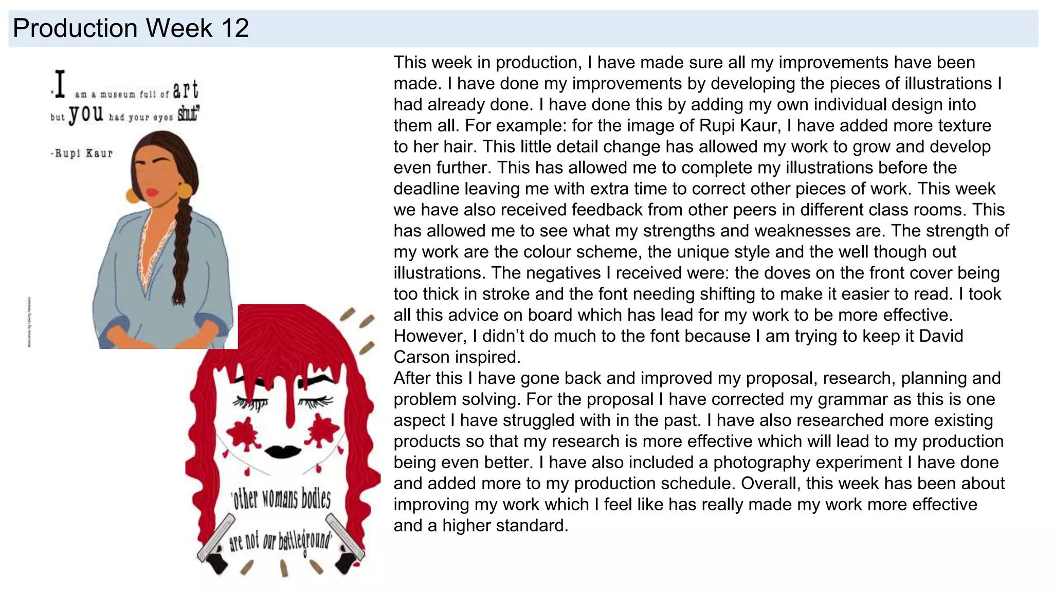 Production Week 12
This week in production, I have made sure all my improvements have been
made. I have done my improvements by developing the pieces of illustrations I
had already done. I have done this by adding my own individual design into
them all. For example: for the image of Rupi Kaur, I have added more texture
to her hair. This little detail change has allowed my work to grow and develop
even further. This has allowed me to complete my illustrations before the
deadline leaving me with extra time to correct other pieces of work. This week
we have also received feedback from other peers in different class rooms. This
has allowed me to see what my strengths and weaknesses are. The strength of
my work are the colour scheme, the unique style and the well though out
illustrations. The negatives I received were: the doves on the front cover being
too thick in stroke and the font needing shifting to make it easier to read. I took
all this advice on board which has lead for my work to be more effective.
However, I didn’t do much to the font because I am trying to keep it David
Carson inspired.
After this I have gone back and improved my proposal, research, planning and
problem solving. For the proposal I have corrected my grammar as this is one
aspect I have struggled with in the past. I have also researched more existing
products so that my research is more effective which will lead to my production
being even better. I have also included a photography experiment I have done
and added more to my production schedule. Overall, this week has been about
improving my work which I feel like has really made my work more effective
and a higher standard.
 