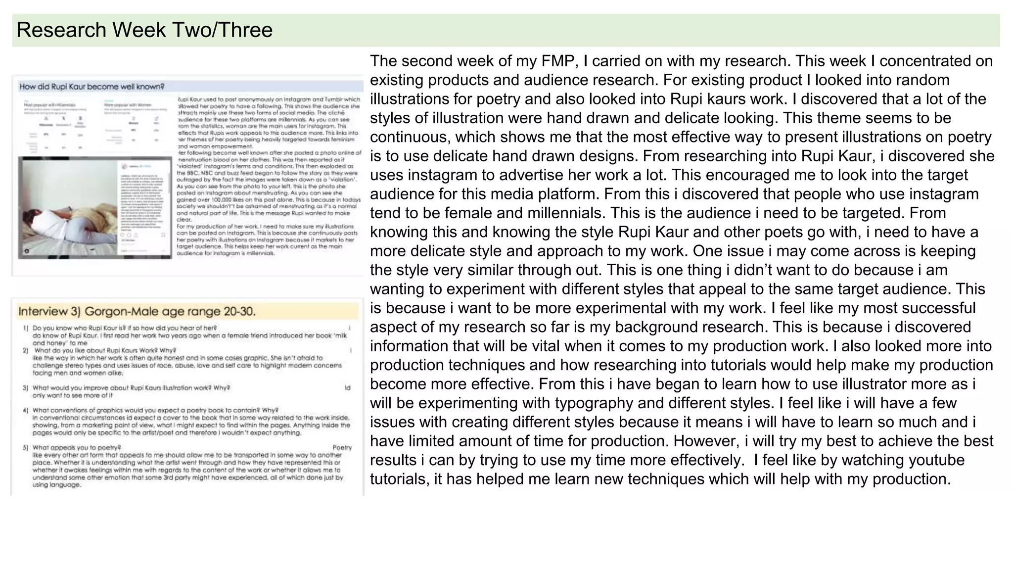 Research Week Two/Three
The second week of my FMP, I carried on with my research. This week I concentrated on
existing products and audience research. For existing product I looked into random
illustrations for poetry and also looked into Rupi kaurs work. I discovered that a lot of the
styles of illustration were hand drawn and delicate looking. This theme seems to be
continuous, which shows me that the most effective way to present illustrations on poetry
is to use delicate hand drawn designs. From researching into Rupi Kaur, i discovered she
uses instagram to advertise her work a lot. This encouraged me to look into the target
audience for this media platform. From this i discovered that people who use instagram
tend to be female and millennials. This is the audience i need to be targeted. From
knowing this and knowing the style Rupi Kaur and other poets go with, i need to have a
more delicate style and approach to my work. One issue i may come across is keeping
the style very similar through out. This is one thing i didn’t want to do because i am
wanting to experiment with different styles that appeal to the same target audience. This
is because i want to be more experimental with my work. I feel like my most successful
aspect of my research so far is my background research. This is because i discovered
information that will be vital when it comes to my production work. l also looked more into
production techniques and how researching into tutorials would help make my production
become more effective. From this i have began to learn how to use illustrator more as i
will be experimenting with typography and different styles. I feel like i will have a few
issues with creating different styles because it means i will have to learn so much and i
have limited amount of time for production. However, i will try my best to achieve the best
results i can by trying to use my time more effectively. I feel like by watching youtube
tutorials, it has helped me learn new techniques which will help with my production.
 