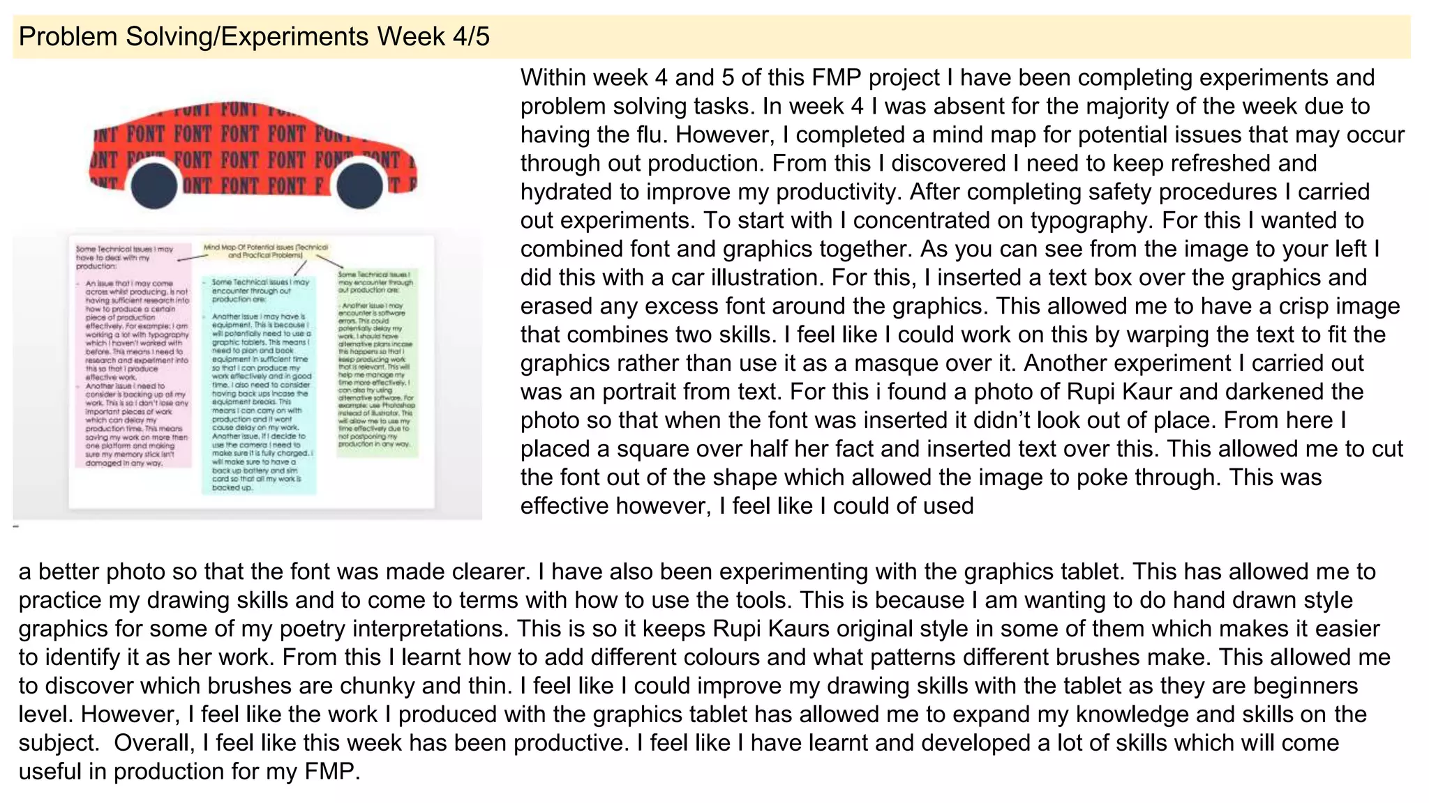 Problem Solving/Experiments Week 4/5
Within week 4 and 5 of this FMP project I have been completing experiments and
problem solving tasks. In week 4 I was absent for the majority of the week due to
having the flu. However, I completed a mind map for potential issues that may occur
through out production. From this I discovered I need to keep refreshed and
hydrated to improve my productivity. After completing safety procedures I carried
out experiments. To start with I concentrated on typography. For this I wanted to
combined font and graphics together. As you can see from the image to your left I
did this with a car illustration. For this, I inserted a text box over the graphics and
erased any excess font around the graphics. This allowed me to have a crisp image
that combines two skills. I feel like I could work on this by warping the text to fit the
graphics rather than use it as a masque over it. Another experiment I carried out
was an portrait from text. For this i found a photo of Rupi Kaur and darkened the
photo so that when the font was inserted it didn’t look out of place. From here I
placed a square over half her fact and inserted text over this. This allowed me to cut
the font out of the shape which allowed the image to poke through. This was
effective however, I feel like I could of used
a better photo so that the font was made clearer. I have also been experimenting with the graphics tablet. This has allowed me to
practice my drawing skills and to come to terms with how to use the tools. This is because I am wanting to do hand drawn style
graphics for some of my poetry interpretations. This is so it keeps Rupi Kaurs original style in some of them which makes it easier
to identify it as her work. From this I learnt how to add different colours and what patterns different brushes make. This allowed me
to discover which brushes are chunky and thin. I feel like I could improve my drawing skills with the tablet as they are beginners
level. However, I feel like the work I produced with the graphics tablet has allowed me to expand my knowledge and skills on the
subject. Overall, I feel like this week has been productive. I feel like I have learnt and developed a lot of skills which will come
useful in production for my FMP.
 