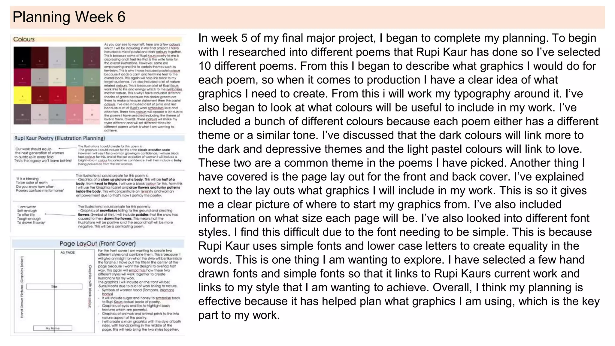 Planning Week 6
In week 5 of my final major project, I began to complete my planning. To begin
with I researched into different poems that Rupi Kaur has done so I’ve selected
10 different poems. From this I began to describe what graphics I would do for
each poem, so when it comes to production I have a clear idea of what
graphics I need to create. From this i will work my typography around it. I’ve
also began to look at what colours will be useful to include in my work. I’ve
included a bunch of different colours because each poem either has a different
theme or a similar tone. I’ve discussed that the dark colours will link more to
the dark and depressive themes and the light pastel colours will link to love.
These two are a common theme in the poems I have picked. Another thing I
have covered is the page lay out for the front and back cover. I’ve explained
next to the lay outs what graphics I will include in my work. This is so it gives
me a clear picture of where to start my graphics from. I’ve also included
information on what size each page will be. I’ve also looked into different font
styles. I find this difficult due to the font needing to be simple. This is because
Rupi Kaur uses simple fonts and lower case letters to create equality in the
words. This is one thing I am wanting to explore. I have selected a few hand
drawn fonts and simple fonts so that it links to Rupi Kaurs current work and
links to my style that I am wanting to achieve. Overall, I think my planning is
effective because it has helped plan what graphics I am using, which is the key
part to my work.
 