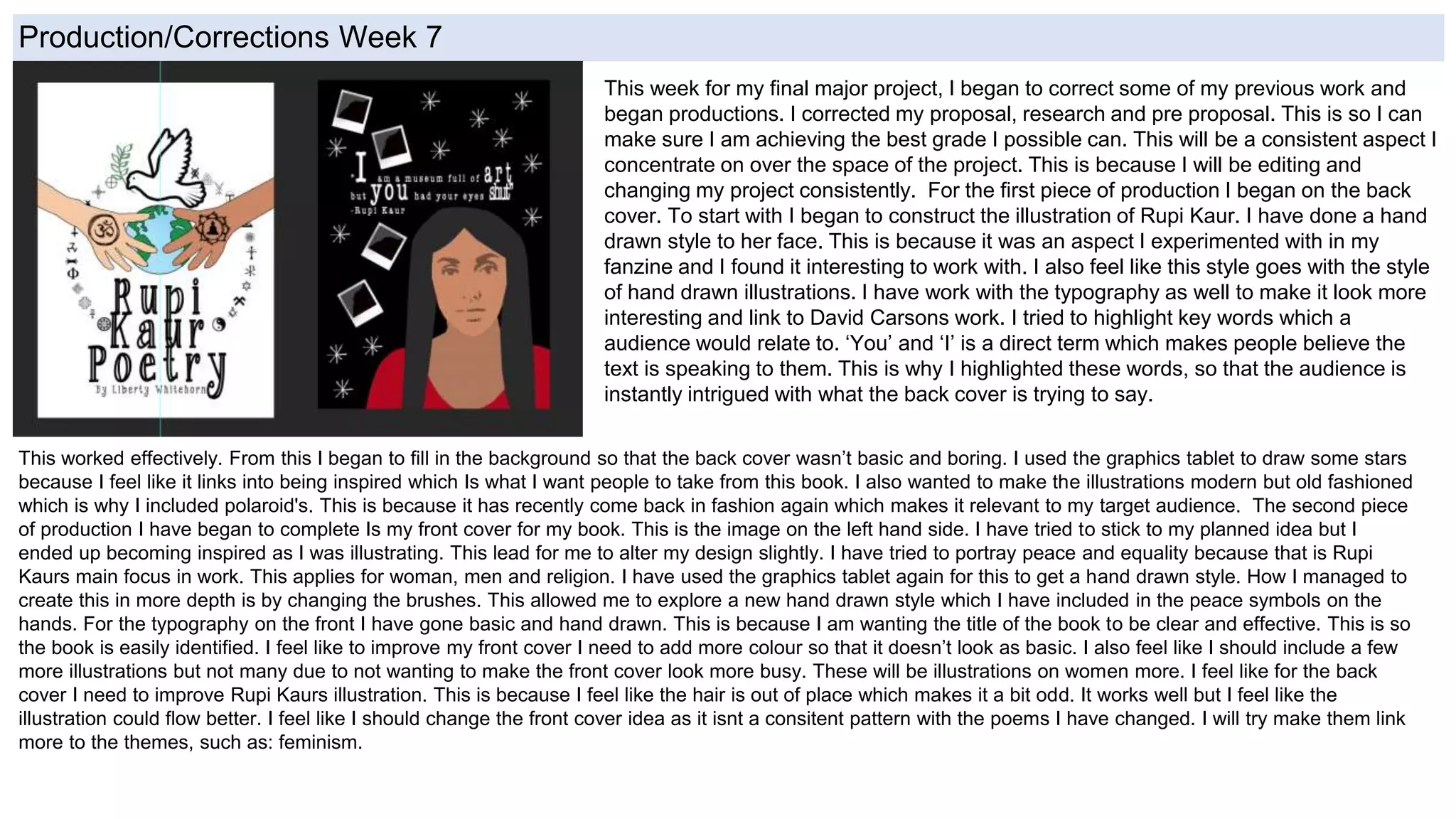Production/Corrections Week 7
This week for my final major project, I began to correct some of my previous work and
began productions. I corrected my proposal, research and pre proposal. This is so I can
make sure I am achieving the best grade I possible can. This will be a consistent aspect I
concentrate on over the space of the project. This is because I will be editing and
changing my project consistently. For the first piece of production I began on the back
cover. To start with I began to construct the illustration of Rupi Kaur. I have done a hand
drawn style to her face. This is because it was an aspect I experimented with in my
fanzine and I found it interesting to work with. I also feel like this style goes with the style
of hand drawn illustrations. I have work with the typography as well to make it look more
interesting and link to David Carsons work. I tried to highlight key words which a
audience would relate to. ‘You’ and ‘I’ is a direct term which makes people believe the
text is speaking to them. This is why I highlighted these words, so that the audience is
instantly intrigued with what the back cover is trying to say.
This worked effectively. From this I began to fill in the background so that the back cover wasn’t basic and boring. I used the graphics tablet to draw some stars
because I feel like it links into being inspired which Is what I want people to take from this book. I also wanted to make the illustrations modern but old fashioned
which is why I included polaroid's. This is because it has recently come back in fashion again which makes it relevant to my target audience. The second piece
of production I have began to complete Is my front cover for my book. This is the image on the left hand side. I have tried to stick to my planned idea but I
ended up becoming inspired as I was illustrating. This lead for me to alter my design slightly. I have tried to portray peace and equality because that is Rupi
Kaurs main focus in work. This applies for woman, men and religion. I have used the graphics tablet again for this to get a hand drawn style. How I managed to
create this in more depth is by changing the brushes. This allowed me to explore a new hand drawn style which I have included in the peace symbols on the
hands. For the typography on the front I have gone basic and hand drawn. This is because I am wanting the title of the book to be clear and effective. This is so
the book is easily identified. I feel like to improve my front cover I need to add more colour so that it doesn’t look as basic. I also feel like I should include a few
more illustrations but not many due to not wanting to make the front cover look more busy. These will be illustrations on women more. I feel like for the back
cover I need to improve Rupi Kaurs illustration. This is because I feel like the hair is out of place which makes it a bit odd. It works well but I feel like the
illustration could flow better. I feel like I should change the front cover idea as it isnt a consitent pattern with the poems I have changed. I will try make them link
more to the themes, such as: feminism.
 