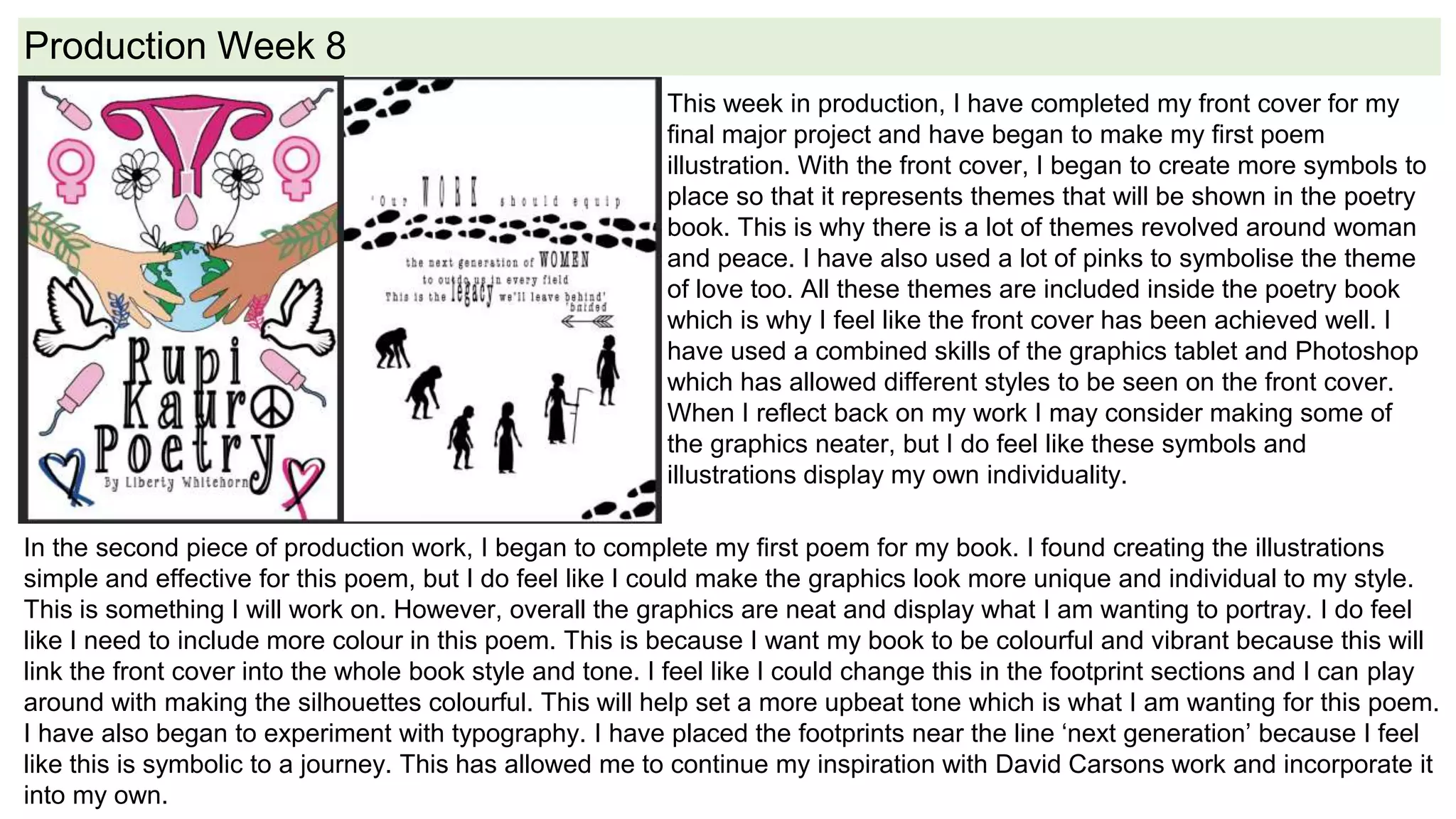 Production Week 8
This week in production, I have completed my front cover for my
final major project and have began to make my first poem
illustration. With the front cover, I began to create more symbols to
place so that it represents themes that will be shown in the poetry
book. This is why there is a lot of themes revolved around woman
and peace. I have also used a lot of pinks to symbolise the theme
of love too. All these themes are included inside the poetry book
which is why I feel like the front cover has been achieved well. I
have used a combined skills of the graphics tablet and Photoshop
which has allowed different styles to be seen on the front cover.
When I reflect back on my work I may consider making some of
the graphics neater, but I do feel like these symbols and
illustrations display my own individuality.
In the second piece of production work, I began to complete my first poem for my book. I found creating the illustrations
simple and effective for this poem, but I do feel like I could make the graphics look more unique and individual to my style.
This is something I will work on. However, overall the graphics are neat and display what I am wanting to portray. I do feel
like I need to include more colour in this poem. This is because I want my book to be colourful and vibrant because this will
link the front cover into the whole book style and tone. I feel like I could change this in the footprint sections and I can play
around with making the silhouettes colourful. This will help set a more upbeat tone which is what I am wanting for this poem.
I have also began to experiment with typography. I have placed the footprints near the line ‘next generation’ because I feel
like this is symbolic to a journey. This has allowed me to continue my inspiration with David Carsons work and incorporate it
into my own.
 