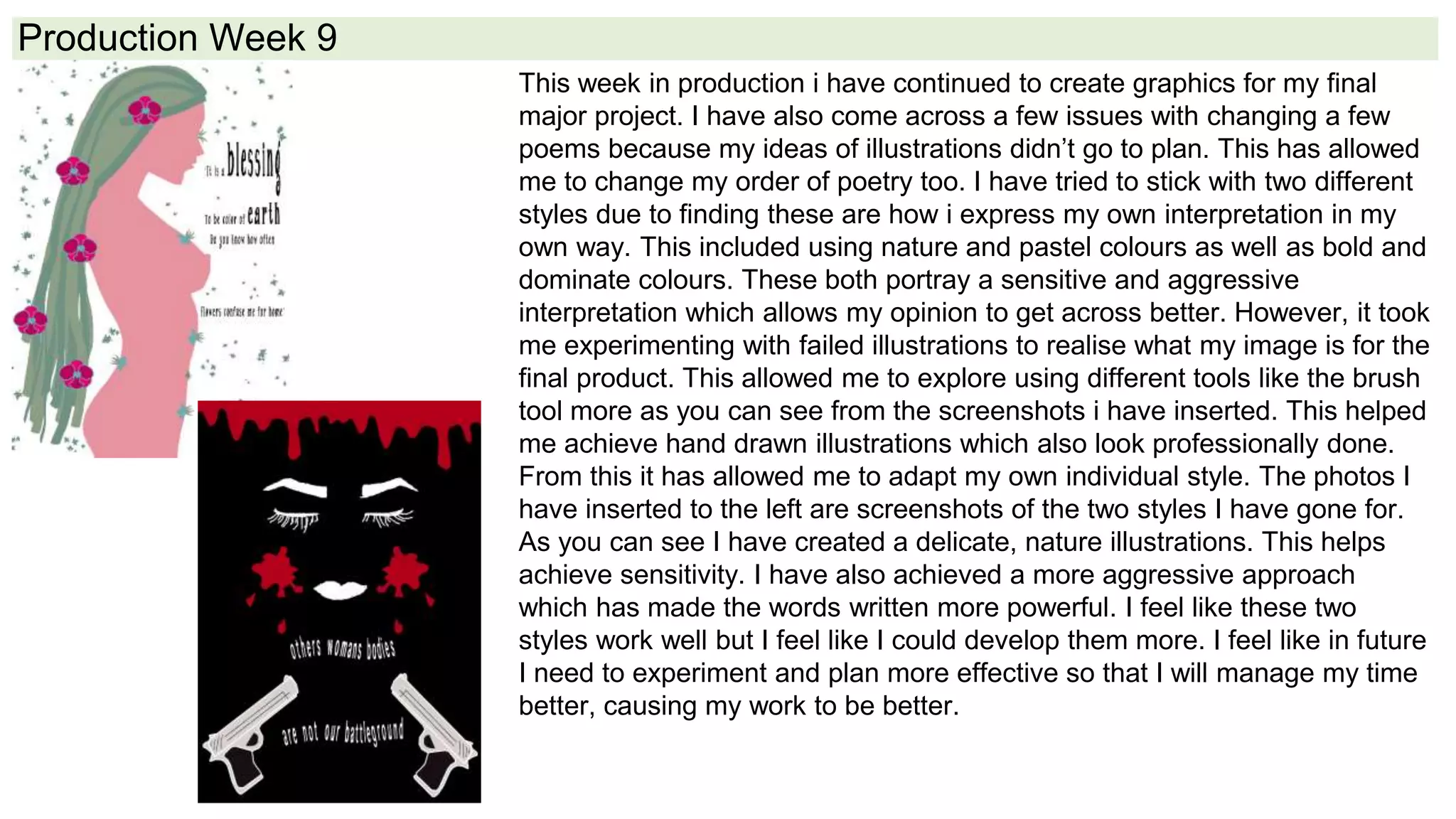 Production Week 9
This week in production i have continued to create graphics for my final
major project. I have also come across a few issues with changing a few
poems because my ideas of illustrations didn’t go to plan. This has allowed
me to change my order of poetry too. I have tried to stick with two different
styles due to finding these are how i express my own interpretation in my
own way. This included using nature and pastel colours as well as bold and
dominate colours. These both portray a sensitive and aggressive
interpretation which allows my opinion to get across better. However, it took
me experimenting with failed illustrations to realise what my image is for the
final product. This allowed me to explore using different tools like the brush
tool more as you can see from the screenshots i have inserted. This helped
me achieve hand drawn illustrations which also look professionally done.
From this it has allowed me to adapt my own individual style. The photos I
have inserted to the left are screenshots of the two styles I have gone for.
As you can see I have created a delicate, nature illustrations. This helps
achieve sensitivity. I have also achieved a more aggressive approach
which has made the words written more powerful. I feel like these two
styles work well but I feel like I could develop them more. I feel like in future
I need to experiment and plan more effective so that I will manage my time
better, causing my work to be better.
 
