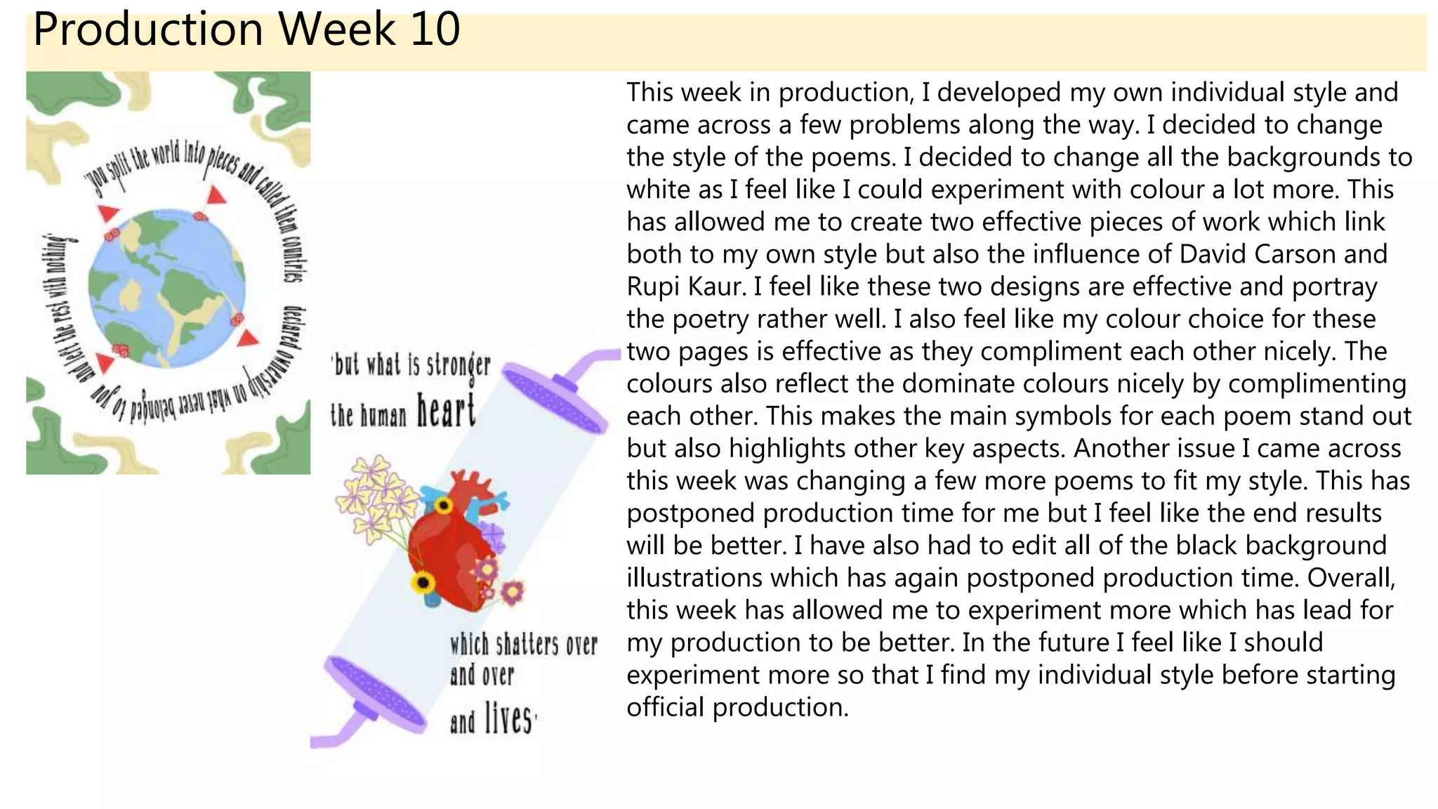 Production Week 10
This week in production, I developed my own individual style and
came across a few problems along the way. I decided to change
the style of the poems. I decided to change all the backgrounds to
white as I feel like I could experiment with colour a lot more. This
has allowed me to create two effective pieces of work which link
both to my own style but also the influence of David Carson and
Rupi Kaur. I feel like these two designs are effective and portray
the poetry rather well. I also feel like my colour choice for these
two pages is effective as they compliment each other nicely. The
colours also reflect the dominate colours nicely by complimenting
each other. This makes the main symbols for each poem stand out
but also highlights other key aspects. Another issue I came across
this week was changing a few more poems to fit my style. This has
postponed production time for me but I feel like the end results
will be better. I have also had to edit all of the black background
illustrations which has again postponed production time. Overall,
this week has allowed me to experiment more which has lead for
my production to be better. In the future I feel like I should
experiment more so that I find my individual style before starting
official production.
 