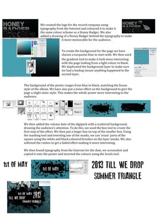 We created the logo for the record company using
            typography from the Internet and coloured it to make it
            the same colour scheme as a Honey Badger. We also
            added a drawing of a Honey Badger behind the typography to make
                           it more memorable for the audience.


                             To create the background for the page we have
                             chosen a turquoise blue to start with. We then used
                             the gradient tool to make it look more interesting
                             with the page leaking from a light colour to black.
                             We duplicated the background layer to make sure
                             we had a backup incase anything happened to the
                             second layer.


The background of the poster ranges from blue to black, matching the house
style of the album. We have also put a noise effect on the background to give the
page a slight static style. This makes the whole poster more interesting to the
audience.




We then added the release date of the digipack with a scattered background,
drawing the audience’s attention. To do this, we used the box tool to create the
first step of the effect. We then put a larger box on top of the smaller box. Using
the masking tool and inverting one of the masks, we can ‘erase’ parts of the
square using the white and black coloured brushes on the layer masks. We also
softened the rushes to get a faded effect making it more interesting.

We then found typography from the Internet for the date, we screenshot and
copied it onto the poster and inverted the colours using the levels tool.
 