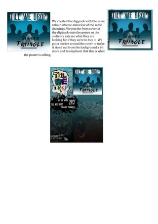 We created the digipack with the same
                         colour scheme and a few of the same
                         drawings. We put the front cover of
                         the digipack onto the poster so the
                         audience can see what they are
                         looking for if they were to buy it. We
                         put a border around the cover to make
                         it stand out from the background a bit
                         more and to emphasis that this is what
the poster is selling.
 