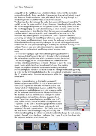 Lucy-Anne Richardson


also get from the right hand side selection list) and clicked on the line in the
centre of the clip. By doing two clicks, I can drag one down which fades it in and
out. I can use this for audio and video which I will do all the way through as I
don’t always want to use the video and audio transitions.
The first two clips did not need the audio that came with them so I locked the V1
and V2 so that the video wouldn’t delete. However, I have kept in the audio when
the actors are speaking or certain background noises are being shown such as
the creaking going up the stairs. From looking at other trailers, I found that the
audio was not always linked to the video. Such as someone speaking whilst
another action is happening – this could be considered a narration to the
storyline, which I thought was really effective. I had a clip where Amy was
answering her phone call from Megan, which was a main part I wanted to include
so that Megan wouldn’t randomly show up and the audience be confused. I
deleted the video of Amy standing talking on the phone and dragged the audio
underneath the clips of the car driving in and Amy and her mum walking to the
cottage. This not only kept with conventions but also made the
trailer quicker; otherwise it would drag on and become a short
story.
I used the ‘She’s got you high” track at the beginning as the story is
at a balance. Using Todorovs Narrative Structure, the beginning of
the trailer shows equilibrium, which then moves onto a disruption.
This track is happy yet not too over the top and can show a clear
contrast once the darker music comes in. I decided to input the scary
music (again which I got from Soundtrack Pro) once Amy put the
ring on her finger to show the audience that the ring caused the
sudden change and would be the main reason the strange events are happening.
In order for the first track to fade out as the second track is fading in, I again used
the (P) pen tool, rather than one track stopping whist the
other starts.

Another common feature in film trailers, especially
horror and supernatural films, is text in between shots. I
have taken inspiration from The Possession trailer and
Mama, which are both similar in genre and storyline and
used a series of text in between to create suspense and to
tell the audience more information. I have decided to use
the main line that has been included throughout all the
media products such as the poster and magazine front
cover “Sometimes a new beginning, could be your end”. I
used red for the text colour and a black background and
Trajan Pro for the font so it is in keeping with the current
house style I have been using (again on the poster and
magazine) due to its connotations. I did this by going into
the multimedia selection (see picture) and clicking text,
which then brought up the left screen and allowed me to change the text, colour,
font etc. through ‘controls’. Once I had done this, I could drag the box down into
the sequence and then fade it in and out.
 