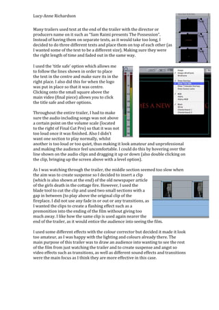 Lucy-Anne Richardson


Many trailers used text at the end of the trailer with the director or
producers name on it such as “Sam Raimi presents The Possession”.
Instead of having them on separate texts, as it would take too long, I
decided to do three different texts and place them on top of each other (as
I wanted some of the text to be a different size). Making sure they were
the right length of time and faded out in the same way.

I used the ‘title safe’ option which allows me
to follow the lines shown in order to place
the text in the centre and make sure its in the
right place. I also did this for when the logo
was put in place so that it was centre.
Clicking onto the small square above the
main video (final piece) allows you to click
the title safe and other options.

Throughout the entire trailer, I had to make
sure the audio including songs was not above
a certain point on the volume scale (located
to the right of Final Cut Pro) so that it was not
too loud once it was finished. Also I didn’t
want one section to play normally, whilst
another is too loud or too quiet, thus making it look amateur and unprofessional
and making the audience feel uncomfortable. I could do this by hovering over the
line shown on the audio clips and dragging it up or down (also double clicking on
the clip, bringing up the screen above with a level option).

As I was watching through the trailer, the middle section seemed too slow when
the aim was to create suspense so I decided to insert a clip
(which is also shown at the end) of the old newspaper article
of the girls death in the cottage fire. However, I used the
blade tool to cut the clip and used two small sections with a
gap in between (to play above the original clip of the
fireplace. I did not use any fade in or out or any transitions, as
I wanted the clips to create a flashing effect such as a
premonition into the ending of the film without giving too
much away. I like how the same clip is used again nearer the
end of the trailer, as it would entice the audience into seeing the film.

I used some different effects with the colour corrector but decided it made it look
too amateur, as I was happy with the lighting and colours already there. The
main purpose of this trailer was to draw an audience into wanting to see the rest
of the film from just watching the trailer and to create suspense and angst so
video effects such as transitions, as well as different sound effects and transitions
were the main focus as I think they are more effective in this case.
 
