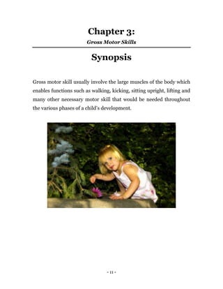 - 11 -
Chapter 3:
Gross Motor Skills
Synopsis
Gross motor skill usually involve the large muscles of the body which
enables functions such as walking, kicking, sitting upright, lifting and
many other necessary motor skill that would be needed throughout
the various phases of a child’s development.
 