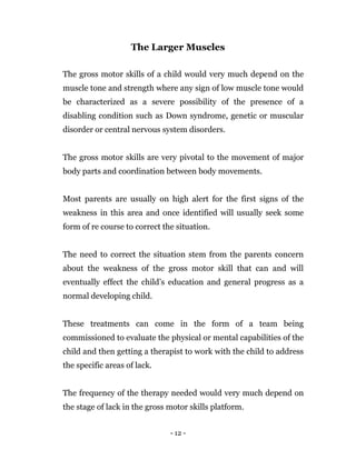 - 12 -
The Larger Muscles
The gross motor skills of a child would very much depend on the
muscle tone and strength where any sign of low muscle tone would
be characterized as a severe possibility of the presence of a
disabling condition such as Down syndrome, genetic or muscular
disorder or central nervous system disorders.
The gross motor skills are very pivotal to the movement of major
body parts and coordination between body movements.
Most parents are usually on high alert for the first signs of the
weakness in this area and once identified will usually seek some
form of re course to correct the situation.
The need to correct the situation stem from the parents concern
about the weakness of the gross motor skill that can and will
eventually effect the child’s education and general progress as a
normal developing child.
These treatments can come in the form of a team being
commissioned to evaluate the physical or mental capabilities of the
child and then getting a therapist to work with the child to address
the specific areas of lack.
The frequency of the therapy needed would very much depend on
the stage of lack in the gross motor skills platform.
 