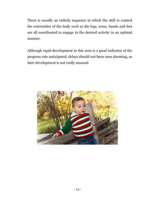 - 13 -
There is usually an orderly sequence in which the skill to control
the extremities of the body such as the legs, arms, hands and feet
are all coordinated to engage in the desired activity in an optimal
manner.
Although rapid development in this area is a good indicator of the
progress rate anticipated, delays should not been seen alarming, as
later development is not really unusual.
 