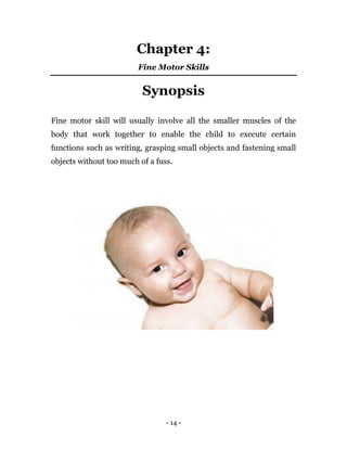 - 14 -
Chapter 4:
Fine Motor Skills
Synopsis
Fine motor skill will usually involve all the smaller muscles of the
body that work together to enable the child to execute certain
functions such as writing, grasping small objects and fastening small
objects without too much of a fuss.
 