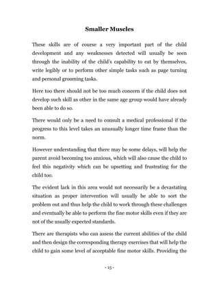 - 15 -
Smaller Muscles
These skills are of course a very important part of the child
development and any weaknesses detected will usually be seen
through the inability of the child’s capability to eat by themselves,
write legibly or to perform other simple tasks such as page turning
and personal grooming tasks.
Here too there should not be too much concern if the child does not
develop such skill as other in the same age group would have already
been able to do so.
There would only be a need to consult a medical professional if the
progress to this level takes an unusually longer time frame than the
norm.
However understanding that there may be some delays, will help the
parent avoid becoming too anxious, which will also cause the child to
feel this negativity which can be upsetting and frustrating for the
child too.
The evident lack in this area would not necessarily be a devastating
situation as proper intervention will usually be able to sort the
problem out and thus help the child to work through these challenges
and eventually be able to perform the fine motor skills even if they are
not of the usually expected standards.
There are therapists who can assess the current abilities of the child
and then design the corresponding therapy exercises that will help the
child to gain some level of acceptable fine motor skills. Providing the
 