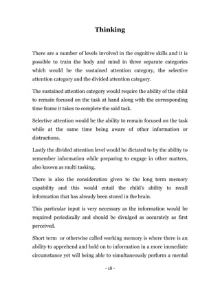 - 18 -
Thinking
There are a number of levels involved in the cognitive skills and it is
possible to train the body and mind in three separate categories
which would be the sustained attention category, the selective
attention category and the divided attention category.
The sustained attention category would require the ability of the child
to remain focused on the task at hand along with the corresponding
time frame it takes to complete the said task.
Selective attention would be the ability to remain focused on the task
while at the same time being aware of other information or
distractions.
Lastly the divided attention level would be dictated to by the ability to
remember information while preparing to engage in other matters,
also known as multi tasking.
There is also the consideration given to the long term memory
capability and this would entail the child’s ability to recall
information that has already been stored in the brain.
This particular input is very necessary as the information would be
required periodically and should be divulged as accurately as first
perceived.
Short term or otherwise called working memory is where there is an
ability to apprehend and hold on to information in a more immediate
circumstance yet will being able to simultaneously perform a mental
 