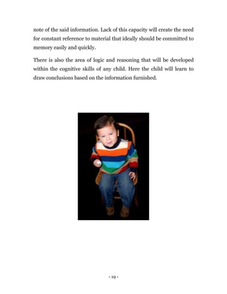 - 19 -
note of the said information. Lack of this capacity will create the need
for constant reference to material that ideally should be committed to
memory easily and quickly.
There is also the area of logic and reasoning that will be developed
within the cognitive skills of any child. Here the child will learn to
draw conclusions based on the information furnished.
 