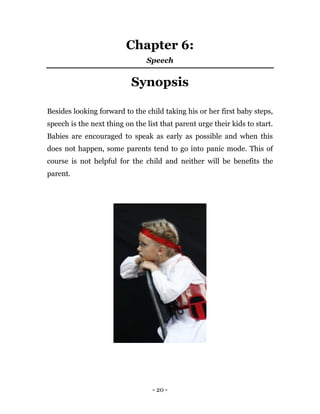 - 20 -
Chapter 6:
Speech
Synopsis
Besides looking forward to the child taking his or her first baby steps,
speech is the next thing on the list that parent urge their kids to start.
Babies are encouraged to speak as early as possible and when this
does not happen, some parents tend to go into panic mode. This of
course is not helpful for the child and neither will be benefits the
parent.
 