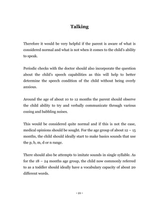 - 21 -
Talking
Therefore it would be very helpful if the parent is aware of what is
considered normal and what is not when it comes to the child’s ability
to speak.
Periodic checks with the doctor should also incorporate the question
about the child’s speech capabilities as this will help to better
determine the speech condition of the child without being overly
anxious.
Around the age of about 10 to 12 months the parent should observe
the child ability to try and verbally communicate through various
cooing and babbling noises.
This would be considered quite normal and if this is not the case,
medical opinions should be sought. For the age group of about 12 – 15
months, the child should ideally start to make basics sounds that use
the p, b, m, d or n range.
There should also be attempts to imitate sounds in single syllable. As
for the 18 – 24 months age group, the child now commonly referred
to as a toddler should ideally have a vocabulary capacity of about 20
different words.
 
