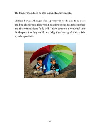 - 22 -
The toddler should also be able to identify objects easily.
Children between the ages of 2 – 3 years will not be able to be quiet
and be a chatter box. They would be able to speak in short sentences
and thus communicate fairly well. This of course is a wonderful time
for the parent as they would take delight in showing off their child’s
speech capabilities.
 