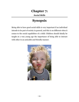 - 23 -
Chapter 7:
Social Skills
Synopsis
Being able to have good social skills is very important if an individual
intends to be part of society in general, and this is no different when it
comes to the social capabilities of a child. Children should ideally be
taught at a very young age the importance of being able to interact
with other in an amicable and friendly manner.
 