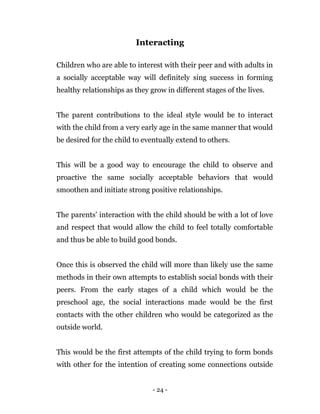- 24 -
Interacting
Children who are able to interest with their peer and with adults in
a socially acceptable way will definitely sing success in forming
healthy relationships as they grow in different stages of the lives.
The parent contributions to the ideal style would be to interact
with the child from a very early age in the same manner that would
be desired for the child to eventually extend to others.
This will be a good way to encourage the child to observe and
proactive the same socially acceptable behaviors that would
smoothen and initiate strong positive relationships.
The parents’ interaction with the child should be with a lot of love
and respect that would allow the child to feel totally comfortable
and thus be able to build good bonds.
Once this is observed the child will more than likely use the same
methods in their own attempts to establish social bonds with their
peers. From the early stages of a child which would be the
preschool age, the social interactions made would be the first
contacts with the other children who would be categorized as the
outside world.
This would be the first attempts of the child trying to form bonds
with other for the intention of creating some connections outside
 